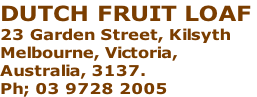 DUTCH FRUIT LOAF  23 Garden Street, Kilsyth Melbourne, Victoria,  Australia, 3137.  Ph; 03 9728 2005